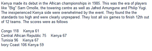 Kenya made its debut in the African championships in 1985. This was the era of players like "Big" Sam Omolle, the towering centre as well as Jafred Amungune and Philip Yugi. The inexperienced Kenya side were overwhelmed by the event. They found the the standards too high and were clearly unprepared. They lost all six games to finish 12th out of 12 teams. The scores were as follows